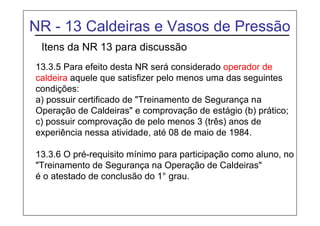 NR - 13 Caldeiras e Vasos de Pressão
Itens da NR 13 para discussão
13.3.5 Para efeito desta NR será considerado operador de
caldeira aquele que satisfizer pelo menos uma das seguintes
condições:
a) possuir certificado de "Treinamento de Segurança na
Operação de Caldeiras" e comprovação de estágio (b) prático;
c) possuir comprovação de pelo menos 3 (três) anos de
experiência nessa atividade, até 08 de maio de 1984.
13.3.6 O pré-requisito mínimo para participação como aluno, no
"Treinamento de Segurança na Operação de Caldeiras"
é o atestado de conclusão do 1° grau.
 