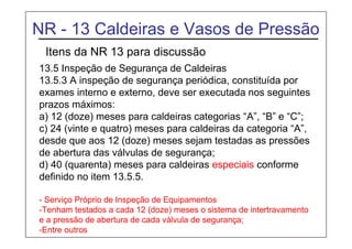 NR - 13 Caldeiras e Vasos de Pressão
Itens da NR 13 para discussão
13.5 Inspeção de Segurança de Caldeiras
13.5.3 A inspeção de segurança periódica, constituída por
exames interno e externo, deve ser executada nos seguintes
prazos máximos:
a) 12 (doze) meses para caldeiras categorias “A”, “B” e “C”;
c) 24 (vinte e quatro) meses para caldeiras da categoria “A”,
desde que aos 12 (doze) meses sejam testadas as pressões
de abertura das válvulas de segurança;
d) 40 (quarenta) meses para caldeiras especiais conforme
definido no item 13.5.5.
- Serviço Próprio de Inspeção de Equipamentos
-Tenham testados a cada 12 (doze) meses o sistema de intertravamento
e a pressão de abertura de cada válvula de segurança;
-Entre outros
 