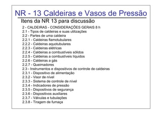 NR - 13 Caldeiras e Vasos de Pressão
Itens da NR 13 para discussão
2 - CALDEIRAS - CONSIDERAÇÕES GERAIS 8 h
2.1 - Tipos de caldeiras e suas utilizações
2.2 - Partes de uma caldeira
2.2.1 - Caldeiras flamotubulares
2.2.2 - Caldeiras aquotubulares
2.2.3 - Caldeiras elétricas
2.2.4 - Caldeiras a combustíveis sólidos
2.2.5 - Caldeiras a combustíveis líquidos
2.2.6 - Caldeiras a gás
2.2.7 - Queimadores
2.3 - Instrumentos e dispositivos de controle de caldeiras
2.3.1 - Dispositivo de alimentação
2.3.2 - Visor de nível
2.3.3 - Sistema de controle de nível
2.3.4 - Indicadores de pressão
2.3.5 - Dispositivos de segurança
2.3.6 - Dispositivos auxiliares
2.3.7 - Válvulas e tubulações
2.3.8 - Tiragem de fumaça
 