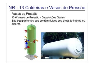 NR - 13 Caldeiras e Vasos de Pressão
Vasos de Pressão
13.6 Vasos de Pressão - Disposições Gerais
São equipamentos que contêm fluidos sob pressão interna ou
externa.
 