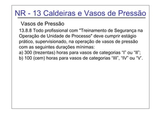 NR - 13 Caldeiras e Vasos de Pressão
Vasos de Pressão
13.8.8 Todo profissional com "Treinamento de Segurança na
Operação de Unidade de Processo" deve cumprir estágio
prático, supervisionado, na operação de vasos de pressão
com as seguintes durações mínimas:
a) 300 (trezentas) horas para vasos de categorias “I” ou “II”;
b) 100 (cem) horas para vasos de categorias “III”, “IV” ou “V’.
 