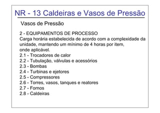 NR - 13 Caldeiras e Vasos de Pressão
Vasos de Pressão
2 - EQUIPAMENTOS DE PROCESSO
Carga horária estabelecida de acordo com a complexidade da
unidade, mantendo um mínimo de 4 horas por item,
onde aplicável.
2.1 - Trocadores de calor
2.2 - Tubulação, válvulas e acessórios
2.3 - Bombas
2.4 - Turbinas e ejetores
2.5 - Compressores
2.6 - Torres, vasos, tanques e reatores
2.7 - Fornos
2.8 - Caldeiras
 