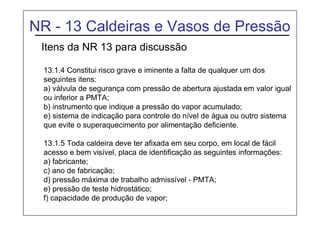 NR - 13 Caldeiras e Vasos de Pressão
Itens da NR 13 para discussão
13.1.4 Constitui risco grave e iminente a falta de qualquer um dos
seguintes itens:
a) válvula de segurança com pressão de abertura ajustada em valor igual
ou inferior a PMTA;
b) instrumento que indique a pressão do vapor acumulado;
e) sistema de indicação para controle do nível de água ou outro sistema
que evite o superaquecimento por alimentação deficiente.
13.1.5 Toda caldeira deve ter afixada em seu corpo, em local de fácil
acesso e bem visível, placa de identificação as seguintes informações:
a) fabricante;
c) ano de fabricação;
d) pressão máxima de trabalho admissível - PMTA;
e) pressão de teste hidrostático;
f) capacidade de produção de vapor;
 