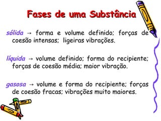 Fases de uma SubstânciaFases de uma Substância
sólida forma e volume definido; forças de→
coesão intensas; ligeiras vibrações.
líquida volume definido; forma do recipiente;→
forças de coesão média; maior vibração.
gasosa volume e forma do recipiente; forças→
de coesão fracas; vibrações muito maiores.
 