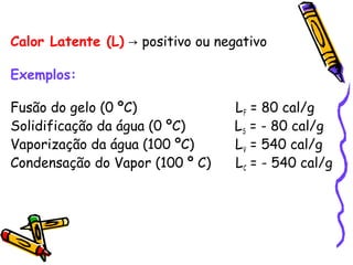 Calor Latente (L) positivo ou negativo→
Exemplos:
Fusão do gelo (0 ºC) LF = 80 cal/g
Solidificação da água (0 ºC) LS = - 80 cal/g
Vaporização da água (100 ºC) LV = 540 cal/g
Condensação do Vapor (100 º C) LC = - 540 cal/g
 