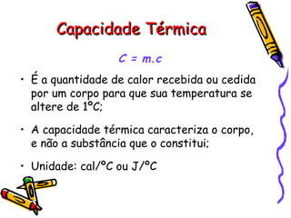 Capacidade TérmicaCapacidade Térmica
C = m.c
• É a quantidade de calor recebida ou cedida
por um corpo para que sua temperatura se
altere de 1ºC;
• A capacidade térmica caracteriza o corpo,
e não a substância que o constitui;
• Unidade: cal/ºC ou J/ºC
 