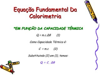 Equação Fundamental DaEquação Fundamental Da
CalorimetriaCalorimetria
*EM FUNÇÃO DA CAPACIDADE TÉRMICA*EM FUNÇÃO DA CAPACIDADE TÉRMICA
Q = m.c.Δθ (1)
Como Capacidade Térmica é:
C = m.c (2)
Substituindo (2) em (1), temos:
Q = C. Δθ
 