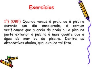 Exercícios
1º) (OBF) Quando vamos à praia ou à piscina
durante um dia ensolarado, é comum
verificamos que a areia da praia ou o piso na
parte exterior à piscina é mais quente que a
água do mar ou da piscina. Dentre as
alternativas abaixo, qual explica tal fato.
 