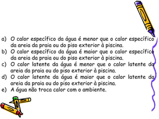 a) O calor específico da água é menor que o calor específico
da areia da praia ou do piso exterior à piscina.
b) O calor específico da água é maior que o calor específico
da areia da praia ou do piso exterior à piscina.
c) O calor latente da água é menor que o calor latente da
areia da praia ou do piso exterior à piscina.
d) O calor latente da água é maior que o calor latente da
areia da praia ou do piso exterior à piscina.
e) A água não troca calor com o ambiente.
 