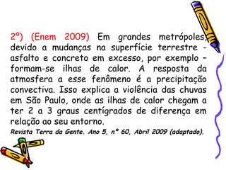 2º) (Enem 2009) Em grandes metrópoles,
devido a mudanças na superfície terrestre -
asfalto e concreto em excesso, por exemplo –
formam-se ilhas de calor. A resposta da
atmosfera a esse fenômeno é a precipitação
convectiva. Isso explica a violência das chuvas
em São Paulo, onde as ilhas de calor chegam a
ter 2 a 3 graus centígrados de diferença em
relação ao seu entorno.
Revista Terra da Gente. Ano 5, nº 60, Abril 2009 (adaptado).
 