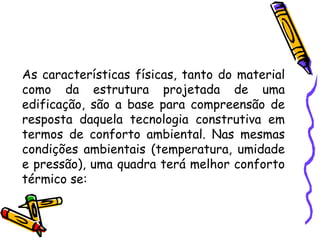 As características físicas, tanto do material
como da estrutura projetada de uma
edificação, são a base para compreensão de
resposta daquela tecnologia construtiva em
termos de conforto ambiental. Nas mesmas
condições ambientais (temperatura, umidade
e pressão), uma quadra terá melhor conforto
térmico se:
 