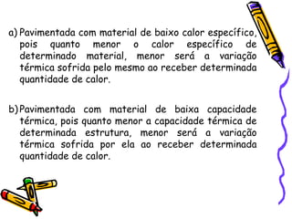 a) Pavimentada com material de baixo calor específico,
pois quanto menor o calor específico de
determinado material, menor será a variação
térmica sofrida pelo mesmo ao receber determinada
quantidade de calor.
b) Pavimentada com material de baixa capacidade
térmica, pois quanto menor a capacidade térmica de
determinada estrutura, menor será a variação
térmica sofrida por ela ao receber determinada
quantidade de calor.
 