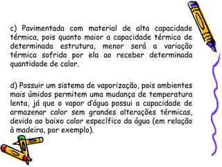 c) Pavimentada com material de alta capacidade
térmica, pois quanto maior a capacidade térmica de
determinada estrutura, menor será a variação
térmica sofrida por ela ao receber determinada
quantidade de calor.
d) Possuir um sistema de vaporização, pois ambientes
mais úmidos permitem uma mudança de temperatura
lenta, já que o vapor d’água possui a capacidade de
armazenar calor sem grandes alterações térmicas,
devido ao baixo calor específico da água (em relação
à madeira, por exemplo).
 