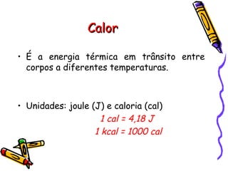 CalorCalor
• É a energia térmica em trânsito entre
corpos a diferentes temperaturas.
• Unidades: joule (J) e caloria (cal)
1 cal = 4,18 J
1 kcal = 1000 cal
 
