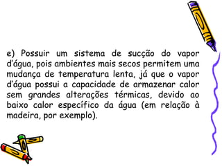 e) Possuir um sistema de sucção do vapor
d’água, pois ambientes mais secos permitem uma
mudança de temperatura lenta, já que o vapor
d’água possui a capacidade de armazenar calor
sem grandes alterações térmicas, devido ao
baixo calor específico da água (em relação à
madeira, por exemplo).
 