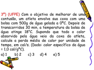 3º) (UFPE) Com o objetivo de melhorar de uma
contusão, um atleta envolve sua coxa com uma
bolsa com 500g de água gelada a 0ºC. Depois de
transcorridos 30 min, a temperatura da bolsa de
água atinge 18°C. Supondo que todo o calor
absorvido pela água veio da coxa do atleta,
calcule a perda média de calor por unidade de
tempo, em cal/s. (Dado: calor específico da água
= 1,0 cal/gºC).
a) 1 b) 2 c) 3 d) 4 e) 5
 
