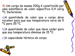 4) Um corpo de massa 200g é constituído por
uma substância de calor específico 0,4 cal/g
ºC. Determine:
a)A quantidade de calor que o corpo deve
receber para que sua temperatura varie de 5
ºC para 35 ºC.
b)A quantidade de calor que deve ceder para
que sua temperatura diminua de 15 ºC.
c)A capacidade térmica do corpo.
 