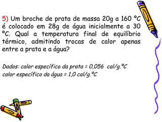 5) Um broche de prata de massa 20g a 160 ºC
é colocado em 28g de água inicialmente a 30
ºC. Qual a temperatura final de equilíbrio
térmico, admitindo trocas de calor apenas
entre a prata e a água?
Dados: calor específico da prata = 0,056 cal/g.ºC
calor específico da água = 1,0 cal/g.ºC
 