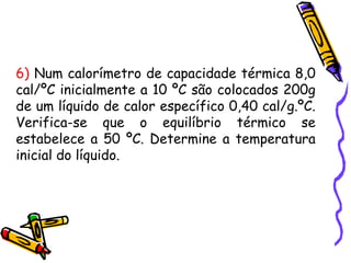 6) Num calorímetro de capacidade térmica 8,0
cal/ºC inicialmente a 10 ºC são colocados 200g
de um líquido de calor específico 0,40 cal/g.ºC.
Verifica-se que o equilíbrio térmico se
estabelece a 50 ºC. Determine a temperatura
inicial do líquido.
 