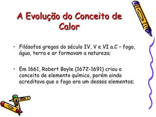 A Evolução do Conceito deA Evolução do Conceito de
CalorCalor
• Filósofos gregos do século IV, V e VI a.C – fogo,
água, terra e ar formavam a natureza;
• Em 1661, Robert Boyle (1672-1691) criou o
conceito de elemento químico, porém ainda
acreditava que o fogo era um desses elementos;
 