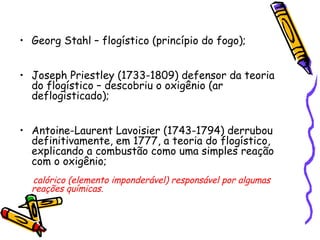 • Georg Stahl – flogístico (princípio do fogo);
• Joseph Priestley (1733-1809) defensor da teoria
do flogístico – descobriu o oxigênio (ar
deflogisticado);
• Antoine-Laurent Lavoisier (1743-1794) derrubou
definitivamente, em 1777, a teoria do flogístico,
explicando a combustão como uma simples reação
com o oxigênio;
calórico (elemento imponderável) responsável por algumas
reações químicas.
 