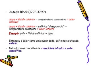 • Joseph Black (1728-1799)
corpo + fluido calórico temperatura aumentava→ = calor
sensível
corpo + fluido calórico calórico “desaparecia”→ →
temperatura constante = calor latente
Exemplo:Exemplo: gelo + fluido calórico água→
- Entendeu o calor como uma quantidade, definindo a unidade
caloriacaloria;
- Introduziu os conceitos de capacidade térmicacapacidade térmica ee calorcalor
específicoespecífico;
 