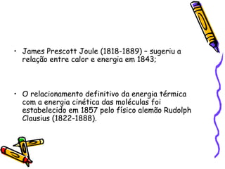 • James Prescott Joule (1818-1889) – sugeriu a
relação entre calor e energia em 1843;
• O relacionamento definitivo da energia térmica
com a energia cinética das moléculas foi
estabelecido em 1857 pelo físico alemão Rudolph
Clausius (1822-1888).
 