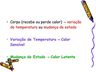 • Corpo (recebe ou perde calor) → variação
de temperatura ou mudança de estado
• Variação de Temperatura → Calor
Sensível
• Mudança de Estado → Calor Latente
 