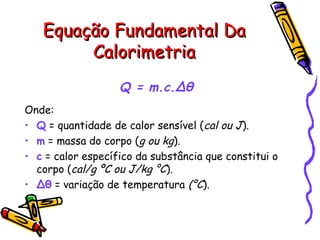 Equação Fundamental DaEquação Fundamental Da
CalorimetriaCalorimetria
Q = m.c.Δθ
Onde:
• Q = quantidade de calor sensível (cal ou J).
• m = massa do corpo (g ou kg).
• c = calor específico da substância que constitui o
corpo (cal/g ºC ou J/kg °C).
• Δθ = variação de temperatura (°C).
 