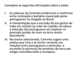 Considere as seguintes afirmações sobre o texto:
I. As palavras de Caminha evidenciam o confronto
entre civilização e barbárie vivenciado pelos
portugueses na chegada ao Brasil.
II. A interpretação que o escrivão dá aos gestos do
índio em relação ao colar do Capitão corrobora
a intenção dos portugueses em explorar as
possíveis jazidas de ouro na terra recém
descoberta.
III. No trecho selecionado, Caminha sugere uma
prática que viria a se tornar corrente nas
relações entre portugueses e selvícolas: o
escambo (a permuta) de produtos da terra por
artigos manufaturados e europeus.
 