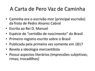 A Carta de Pero Vaz de Caminha
• Caminha era o escrivão mor (principal escrivão)
da frota de Pedro Alvarez Cabral
• Escrita ao Rei D. Manuel
• Espécie de “certidão de nascimento” do Brasil
• Primeiro registro escrito sobre o Brasil
• Publicada pela primeira vez somente em 1817
• Revela a ideologia mercantilista
• Possui aspectos literários (impressões subjetivas;
rimas; trocadilhos)
 
