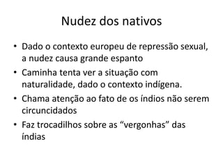 Nudez dos nativos
• Dado o contexto europeu de repressão sexual,
a nudez causa grande espanto
• Caminha tenta ver a situação com
naturalidade, dado o contexto indígena.
• Chama atenção ao fato de os índios não serem
circuncidados
• Faz trocadilhos sobre as “vergonhas” das
índias
 