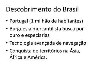 Descobrimento do Brasil
• Portugal (1 milhão de habitantes)
• Burguesia mercantilista busca por
ouro e especiarias
• Tecnologia avançada de navegação
• Conquista de territórios na Ásia,
África e América.
 