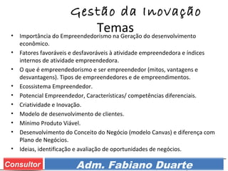 Prof. Adm. Esp. FabianoConsultor Adm. Fabiano Duarte
Gestão da Inovação
Temas• Importância do Empreendedorismo na Geração do desenvolvimento
econômico.
• Fatores favoráveis e desfavoráveis à atividade empreendedora e índices
internos de atividade empreendedora.
• O que é empreendedorismo e ser empreendedor (mitos, vantagens e
desvantagens). Tipos de empreendedores e de empreendimentos.
• Ecossistema Empreendedor.
• Potencial Empreendedor, Características/ competências diferenciais.
• Criatividade e Inovação.
• Modelo de desenvolvimento de clientes.
• Mínimo Produto Viável.
• Desenvolvimento do Conceito do Negócio (modelo Canvas) e diferença com
Plano de Negócios.
• Ideias, identificação e avaliação de oportunidades de negócios.
 