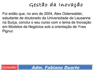 Prof. Adm. Esp. FabianoConsultor Adm. Fabiano Duarte
Gestão da Inovação
Foi então que, no ano de 2004, Alex Osterwalder,
estudante de doutorado da Universidade de Lausanne
na Suíça, conclui o seu curso com o tema de Inovação
em Modelos de Negócios sob a orientação de Yves
Pignur.
 