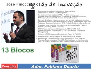 Prof. Adm. Esp. FabianoConsultor Adm. Fabiano Duarte
Gestão da Inovação
• Premiado e reconhecido Consultor de Gerenciamento
de Projetos do MBA da FGV Management
• Consultor de implantação de PMO e Portfólio em empresas
líderes nos segmentos industriais e de serviços, como Natura, Ambev,
McDonald’s, Roche e COB – Comitê Olímpico Brasileiro
• Por meio de oficinas e business games tem formado e educado gerentes
de projetos adaptados à cultura específica de suas organizações, entre elas
Petrobras, Bradesco, Votorantim, OAS, Andrade Gutierrez e Banco Central
• Trabalhou como executivo de projetos nas empresas Hewlett Packard,
Deloitte Consulting, BASF e Novartis
• PMP (Project Management Professional), PMI-SP, PMI-RMP
(Risk Management Professional), CCPM (Critical Chain Professional
Management)
• Recebeu o PMI Professional Development Award do PMI-USA
• Autor de livros e artigos na área de gerenciamento de projetos
• Mestrado em Engenharia pela Escola Politécnica da USP, MBA em
Finanças Corporativas pela FEA-USP, Pós-Graduado em Administração
pela EAESP-FGV e Graduado pela Universidade Federal de São Carlos
José Finocchio
Jr
 