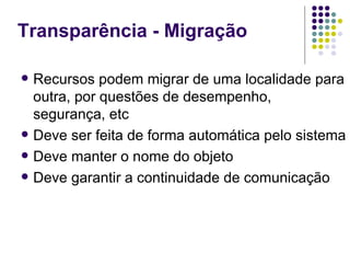 Transparência - Migração

   Recursos podem migrar de uma localidade para
    outra, por questões de desempenho,
    segurança, etc
   Deve ser feita de forma automática pelo sistema
   Deve manter o nome do objeto
   Deve garantir a continuidade de comunicação
 