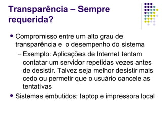 Transparência – Sempre
requerida?
   Compromisso entre um alto grau de
    transparência e o desempenho do sistema
     – Exemplo: Aplicações de Internet tentam
       contatar um servidor repetidas vezes antes
       de desistir. Talvez seja melhor desistir mais
       cedo ou permetir que o usuário cancele as
       tentativas
   Sistemas embutidos: laptop e impressora local
 