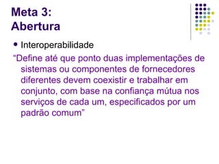 Meta 3:
Abertura
 Interoperabilidade
“Define até que ponto duas implementações de
  sistemas ou componentes de fornecedores
  diferentes devem coexistir e trabalhar em
  conjunto, com base na confiança mútua nos
  serviços de cada um, especificados por um
  padrão comum”
 