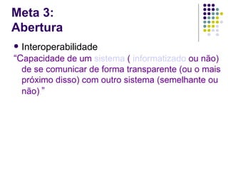 Meta 3:
Abertura
 Interoperabilidade
“Capacidade de um sistema ( informatizado ou não)
    de se comunicar de forma transparente (ou o mais
    próximo disso) com outro sistema (semelhante ou
    não). ”
 
