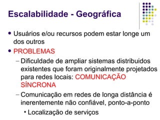 Escalabilidade - Geográfica

   Usuários e/ou recursos podem estar longe um
    dos outros
   PROBLEMAS
     – Dificuldade de ampliar sistemas distribuidos
       existentes que foram originalmente projetados
       para redes locais: COMUNICAÇÃO
       SÍNCRONA
     – Comunicação em redes de longa distância é
       inerentemente não confiável, ponto-a-ponto
        • Localização de serviços
 