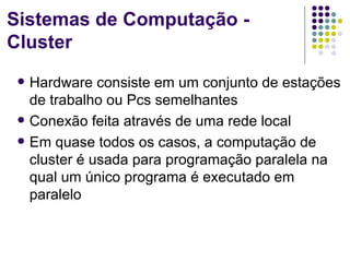 Sistemas de Computação -
Cluster
    Hardware consiste em um conjunto de estações
     de trabalho ou Pcs semelhantes
    Conexão feita através de uma rede local
    Em quase todos os casos, a computação de
     cluster é usada para programação paralela na
     qual um único programa é executado em
     paralelo
 