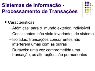 Sistemas de Informação -
Processamento de Transações
    Características
     – Atômicas: para o mundo exterior, indivisível
     – Consistentes: não viola invariantes de sistema
     – Isoladas: transações concorrentes não
       interferem umas com as outras
     – Duráveis: uma vez comprometida uma
       transação, as alterações são permanentes
 