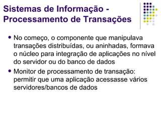 Sistemas de Informação -
Processamento de Transações
    No começo, o componente que manipulava
     transações distribuídas, ou aninhadas, formava
     o núcleo para integração de aplicações no nível
     do servidor ou do banco de dados
    Monitor de processamento de transação:
     permitir que uma aplicação acessasse vários
     servidores/bancos de dados
 