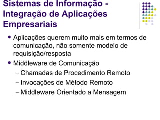 Sistemas de Informação -
Integração de Aplicações
Empresariais
    Aplicações querem muito mais em termos de
     comunicação, não somente modelo de
     requisição/resposta
    Middleware de Comunicação
      – Chamadas de Procedimento Remoto
      – Invocações de Método Remoto
      – Middleware Orientado a Mensagem
 