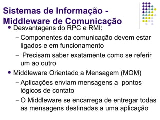Sistemas de Informação -
Middleware de Comunicação
   Desvantagens do RPC e RMI:
    – Componentes da comunicação devem estar
      ligados e em funcionamento
    – Precisam saber exatamente como se referir
      um ao outro
   Middleware Orientado a Mensagem (MOM)
    – Aplicações enviam mensagens a pontos
      lógicos de contato
    – O Middleware se encarrega de entregar todas
      as mensagens destinadas a uma aplicação
 