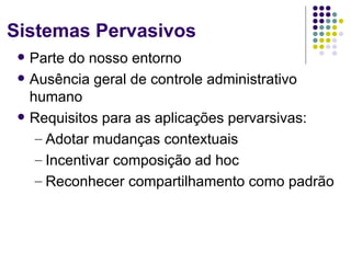 Sistemas Pervasivos
    Parte do nosso entorno
    Ausência geral de controle administrativo
     humano
    Requisitos para as aplicações pervarsivas:
      – Adotar mudanças contextuais
      – Incentivar composição ad hoc
      – Reconhecer compartilhamento como padrão
 