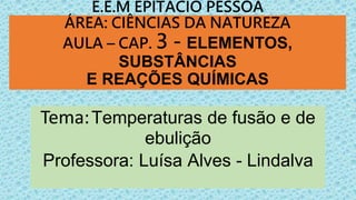 E.E.M EPITÁCIO PESSOA
ÁREA: CIÊNCIAS DA NATUREZA
AULA – CAP. 3 - ELEMENTOS,
SUBSTÂNCIAS
E REAÇÕES QUÍMICAS
Tema:Temperaturas de fusão e de
ebulição
Professora: Luísa Alves - Lindalva
 