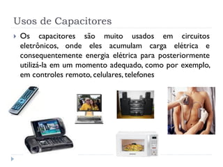 Usos de Capacitores
 Os capacitores são muito usados em circuitos
eletrônicos, onde eles acumulam carga elétrica e
consequentemente energia elétrica para posteriormente
utilizá-la em um momento adequado, como por exemplo,
em controles remoto, celulares, telefones
 