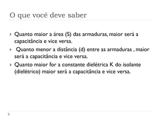 O que você deve saber
 Quanto maior a área (S) das armaduras, maior será a
capacitância e vice versa.
 Quanto menor a distância (d) entre as armaduras , maior
será a capacitância e vice versa.
 Quanto maior for a constante dielétrica K do isolante
(dielétrico) maior será a capacitância e vice versa.
 